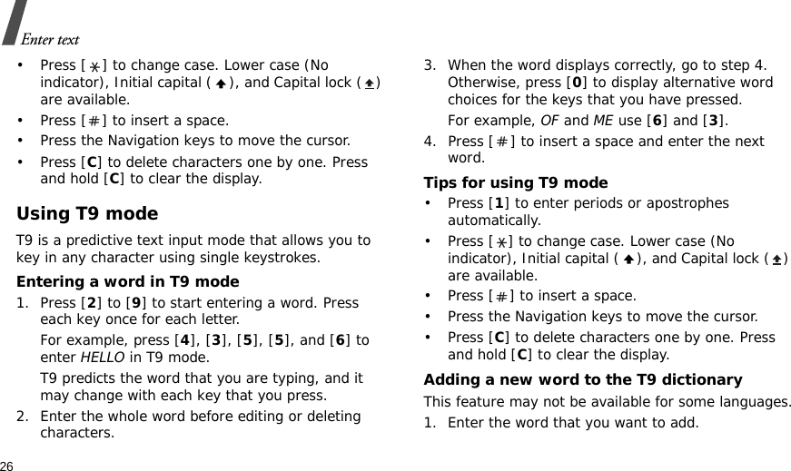 26Enter text• Press [ ] to change case. Lower case (No indicator), Initial capital ( ), and Capital lock ( ) are available.• Press [ ] to insert a space.• Press the Navigation keys to move the cursor. •Press [C] to delete characters one by one. Press and hold [C] to clear the display.Using T9 modeT9 is a predictive text input mode that allows you to key in any character using single keystrokes.Entering a word in T9 mode1. Press [2] to [9] to start entering a word. Press each key once for each letter. For example, press [4], [3], [5], [5], and [6] to enter HELLO in T9 mode. T9 predicts the word that you are typing, and it may change with each key that you press.2. Enter the whole word before editing or deleting characters.3. When the word displays correctly, go to step 4. Otherwise, press [0] to display alternative word choices for the keys that you have pressed. For example, OF and ME use [6] and [3].4. Press [ ] to insert a space and enter the next word.Tips for using T9 mode• Press [1] to enter periods or apostrophes automatically.• Press [ ] to change case. Lower case (No indicator), Initial capital ( ), and Capital lock ( ) are available.• Press [ ] to insert a space.• Press the Navigation keys to move the cursor. • Press [C] to delete characters one by one. Press and hold [C] to clear the display.Adding a new word to the T9 dictionaryThis feature may not be available for some languages.1. Enter the word that you want to add.