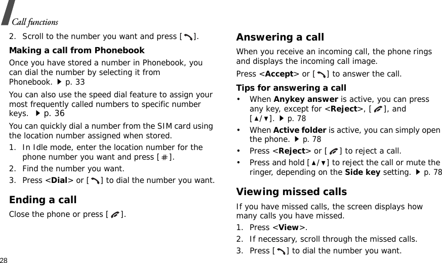 28Call functions2. Scroll to the number you want and press [ ].Making a call from PhonebookOnce you have stored a number in Phonebook, you can dial the number by selecting it from Phonebook.p. 33You can also use the speed dial feature to assign your most frequently called numbers to specific number keys. p. 36You can quickly dial a number from the SIM card using the location number assigned when stored.1. In Idle mode, enter the location number for the phone number you want and press [ ].2. Find the number you want.3. Press &lt;Dial&gt; or [ ] to dial the number you want.Ending a callClose the phone or press [ ].Answering a callWhen you receive an incoming call, the phone rings and displays the incoming call image. Press &lt;Accept&gt; or [ ] to answer the call.Tips for answering a call• When Anykey answer is active, you can press any key, except for &lt;Reject&gt;, [ ], and [/].p. 78• When Active folder is active, you can simply open the phone.p. 78• Press &lt;Reject&gt; or [ ] to reject a call. • Press and hold [ / ] to reject the call or mute the ringer, depending on the Side key setting.p. 78Viewing missed callsIf you have missed calls, the screen displays how many calls you have missed.1. Press &lt;View&gt;.2. If necessary, scroll through the missed calls.3. Press [ ] to dial the number you want.