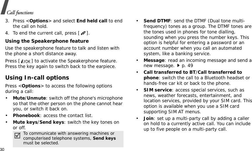 30Call functions3. Press &lt;Options&gt; and select End held call to end the call on hold.4. To end the current call, press [ ].Using the Speakerphone featureUse the speakerphone feature to talk and listen with the phone a short distance away.Press [ ] to activate the Speakerphone feature. Press the key again to switch back to the earpiece.Using In-call optionsPress &lt;Options&gt; to access the following options during a call:•Mute/Unmute: switch off the phone&apos;s microphone so that the other person on the phone cannot hear you, or switch it back on.•Phonebook: access the contact list.•Mute keys/Send keys: switch the key tones on or off.•Send DTMF: send the DTMF (Dual tone multi-frequency) tones as a group. The DTMF tones are the tones used in phones for tone dialling, sounding when you press the number keys. This option is helpful for entering a password or an account number when you call an automated system, like a banking service.•Message: read an incoming message and send a new message.p. 49•Call transferred to BT/Call transferred to phone: switch the call to a Bluetooth headset or hands-free car kit or back to the phone.•SIM service: access special services, such as news, weather forecasts, entertainment, and location services, provided by your SIM card. This option is available when you use a SIM card supporting SIM AT menus.•Join: set up a multi-party call by adding a caller on hold to a currently active call. You can include up to five people on a multi-party call.To communicate with answering machines or computerised telephone systems, Send keys must be selected.