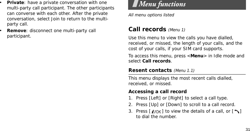 31•Private: have a private conversation with one multi-party call participant. The other participants can converse with each other. After the private conversation, select Join to return to the multi-party call.•Remove: disconnect one multi-party call participant.Menu functionsAll menu options listedCall records(Menu 1)Use this menu to view the calls you have dialled, received, or missed, the length of your calls, and the cost of your calls, if your SIM card supports.To access this menu, press &lt;Menu&gt; in Idle mode and select Call records.Resent contacts(Menu 1.1)This menu displays the most recent calls dialled, received, or missed. Accessing a call record1. Press [Left] or [Right] to select a call type.2. Press [Up] or [Down] to scroll to a call record. 3. Press [ ] to view the details of a call, or [ ] to dial the number.