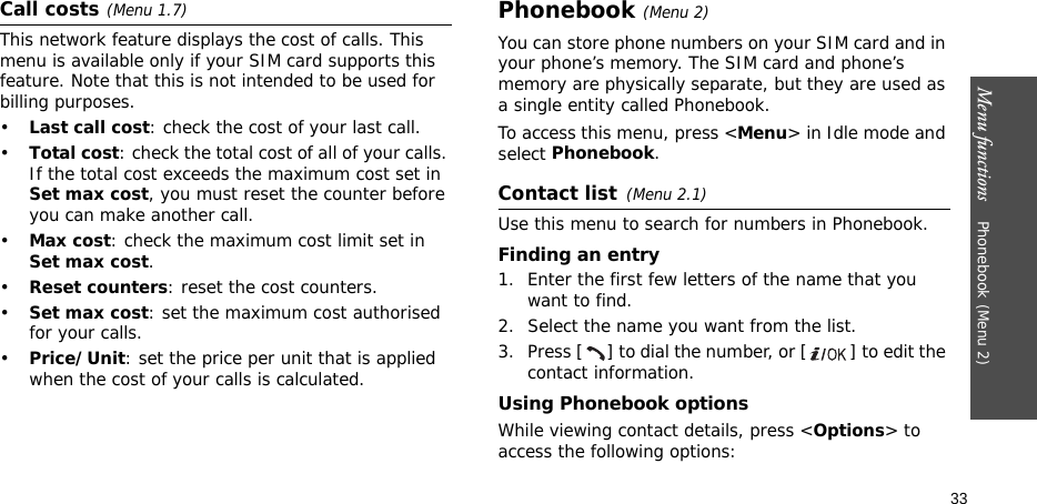 Menu functions    Phonebook (Menu 2)33Call costs(Menu 1.7) This network feature displays the cost of calls. This menu is available only if your SIM card supports this feature. Note that this is not intended to be used for billing purposes.•Last call cost: check the cost of your last call.•Total cost: check the total cost of all of your calls. If the total cost exceeds the maximum cost set in Set max cost, you must reset the counter before you can make another call.•Max cost: check the maximum cost limit set in Set max cost.•Reset counters: reset the cost counters.•Set max cost: set the maximum cost authorised for your calls.•Price/Unit: set the price per unit that is applied when the cost of your calls is calculated.Phonebook (Menu 2)You can store phone numbers on your SIM card and in your phone’s memory. The SIM card and phone’s memory are physically separate, but they are used as a single entity called Phonebook.To access this menu, press &lt;Menu&gt; in Idle mode and select Phonebook.Contact list(Menu 2.1)Use this menu to search for numbers in Phonebook.Finding an entry1. Enter the first few letters of the name that you want to find.2. Select the name you want from the list.3. Press [ ] to dial the number, or [ ] to edit the contact information.Using Phonebook optionsWhile viewing contact details, press &lt;Options&gt; to access the following options: