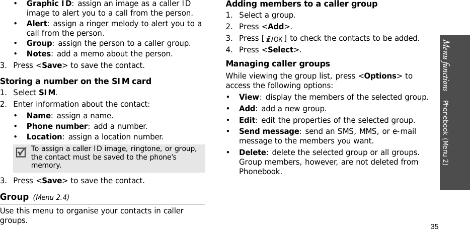 Menu functions    Phonebook (Menu 2)35•Graphic ID: assign an image as a caller ID image to alert you to a call from the person.•Alert: assign a ringer melody to alert you to a call from the person.•Group: assign the person to a caller group.•Notes: add a memo about the person.3. Press &lt;Save&gt; to save the contact.Storing a number on the SIM card1. Select SIM.2. Enter information about the contact:•Name: assign a name.•Phone number: add a number.•Location: assign a location number.3. Press &lt;Save&gt; to save the contact.Group(Menu 2.4)Use this menu to organise your contacts in caller groups. Adding members to a caller group1. Select a group.2. Press &lt;Add&gt;.3. Press [ ] to check the contacts to be added.4. Press &lt;Select&gt;.Managing caller groupsWhile viewing the group list, press &lt;Options&gt; to access the following options:•View: display the members of the selected group.•Add: add a new group.•Edit: edit the properties of the selected group.•Send message: send an SMS, MMS, or e-mail message to the members you want.•Delete: delete the selected group or all groups. Group members, however, are not deleted from Phonebook.To assign a caller ID image, ringtone, or group, the contact must be saved to the phone’s memory.