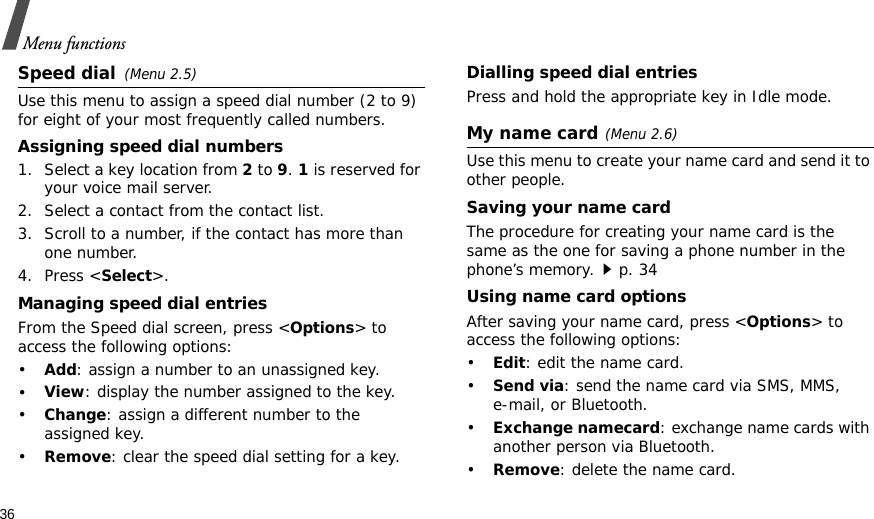 36Menu functionsSpeed dial(Menu 2.5)Use this menu to assign a speed dial number (2 to 9) for eight of your most frequently called numbers. Assigning speed dial numbers1. Select a key location from 2 to 9. 1 is reserved for your voice mail server.2. Select a contact from the contact list.3. Scroll to a number, if the contact has more than one number.4. Press &lt;Select&gt;.Managing speed dial entriesFrom the Speed dial screen, press &lt;Options&gt; to access the following options:•Add: assign a number to an unassigned key.•View: display the number assigned to the key.•Change: assign a different number to the assigned key.•Remove: clear the speed dial setting for a key.Dialling speed dial entriesPress and hold the appropriate key in Idle mode.My name card(Menu 2.6)Use this menu to create your name card and send it to other people.Saving your name cardThe procedure for creating your name card is the same as the one for saving a phone number in the phone’s memory.p. 34 Using name card optionsAfter saving your name card, press &lt;Options&gt; to access the following options:•Edit: edit the name card. •Send via: send the name card via SMS, MMS, e-mail, or Bluetooth.•Exchange namecard: exchange name cards with another person via Bluetooth.•Remove: delete the name card.