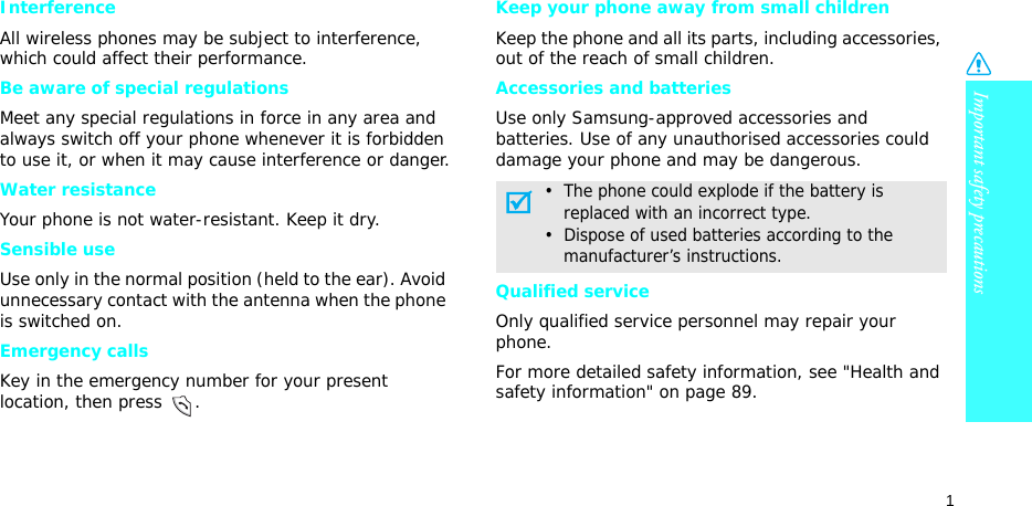Important safety precautions1InterferenceAll wireless phones may be subject to interference, which could affect their performance.Be aware of special regulationsMeet any special regulations in force in any area and always switch off your phone whenever it is forbidden to use it, or when it may cause interference or danger.Water resistanceYour phone is not water-resistant. Keep it dry. Sensible useUse only in the normal position (held to the ear). Avoid unnecessary contact with the antenna when the phone is switched on.Emergency callsKey in the emergency number for your present location, then press  . Keep your phone away from small children Keep the phone and all its parts, including accessories, out of the reach of small children.Accessories and batteriesUse only Samsung-approved accessories and batteries. Use of any unauthorised accessories could damage your phone and may be dangerous.Qualified serviceOnly qualified service personnel may repair your phone.For more detailed safety information, see &quot;Health and safety information&quot; on page 89.•  The phone could explode if the battery is     replaced with an incorrect type.•  Dispose of used batteries according to the     manufacturer’s instructions.