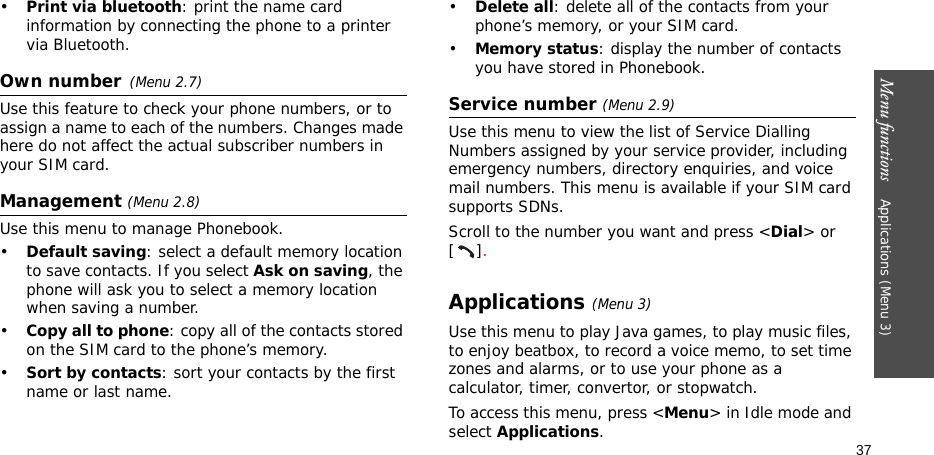 Menu functions    Applications (Menu 3)37•Print via bluetooth: print the name card information by connecting the phone to a printer via Bluetooth.Own number(Menu 2.7) Use this feature to check your phone numbers, or to assign a name to each of the numbers. Changes made here do not affect the actual subscriber numbers in your SIM card.Management (Menu 2.8)Use this menu to manage Phonebook.•Default saving: select a default memory location to save contacts. If you select Ask on saving, the phone will ask you to select a memory location when saving a number.•Copy all to phone: copy all of the contacts stored on the SIM card to the phone’s memory.•Sort by contacts: sort your contacts by the first name or last name. •Delete all: delete all of the contacts from your phone’s memory, or your SIM card.•Memory status: display the number of contacts you have stored in Phonebook.Service number (Menu 2.9)Use this menu to view the list of Service Dialling Numbers assigned by your service provider, including emergency numbers, directory enquiries, and voice mail numbers. This menu is available if your SIM card supports SDNs.Scroll to the number you want and press &lt;Dial&gt; or [].Applications (Menu 3)Use this menu to play Java games, to play music files, to enjoy beatbox, to record a voice memo, to set time zones and alarms, or to use your phone as a calculator, timer, convertor, or stopwatch.To access this menu, press &lt;Menu&gt; in Idle mode and select Applications.