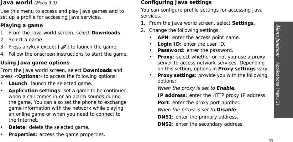 Menu functions    Applications (Menu 3)41Java world(Menu 3.3)Use this menu to access and play Java games and to set up a profile for accessing Java services. Playing a game1. From the Java world screen, select Downloads.2. Select a game.3. Press anykey except [ ] to launch the game.4. Follow the onscreen instructions to start the game.Using Java game optionsFrom the Java world screen, select Downloads and press &lt;Options&gt; to access the following options:•Launch: launch the selected game.•Application settings: set a game to be continued when a call comes in or an alarm sounds during the game. You can also set the phone to exchange game information with the network while playing an online game or when you need to connect to the Internet.•Delete: delete the selected game.•Properties: access the game properties.Configuring Java settingsYou can configure profile settings for accessing Java services.1. From the Java world screen, select Settings.2. Change the following settings:•APN: enter the access point name.•Login ID: enter the user ID.•Password: enter the password.•Proxy: select whether or not you use a proxy server to access network services. Depending on this setting, options in Proxy settings vary.•Proxy settings: provide you with the following options:When the proxy is set to Enable:IP address: enter the HTTP proxy IP address.Port: enter the proxy port number.When the proxy is set to Disable:DNS1: enter the primary address.DNS2: enter the secondary address.