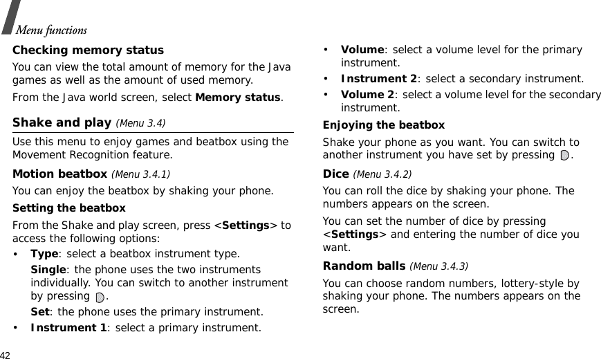 42Menu functionsChecking memory statusYou can view the total amount of memory for the Java games as well as the amount of used memory. From the Java world screen, select Memory status.Shake and play (Menu 3.4)Use this menu to enjoy games and beatbox using the Movement Recognition feature.Motion beatbox (Menu 3.4.1)You can enjoy the beatbox by shaking your phone.Setting the beatboxFrom the Shake and play screen, press &lt;Settings&gt; to access the following options:•Type: select a beatbox instrument type.Single: the phone uses the two instruments individually. You can switch to another instrument by pressing  .Set: the phone uses the primary instrument.•Instrument 1: select a primary instrument.•Volume: select a volume level for the primary instrument.•Instrument 2: select a secondary instrument.•Volume 2: select a volume level for the secondary instrument.Enjoying the beatboxShake your phone as you want. You can switch to another instrument you have set by pressing  .Dice (Menu 3.4.2)You can roll the dice by shaking your phone. The numbers appears on the screen.You can set the number of dice by pressing &lt;Settings&gt; and entering the number of dice you want.Random balls (Menu 3.4.3)You can choose random numbers, lottery-style by shaking your phone. The numbers appears on the screen.