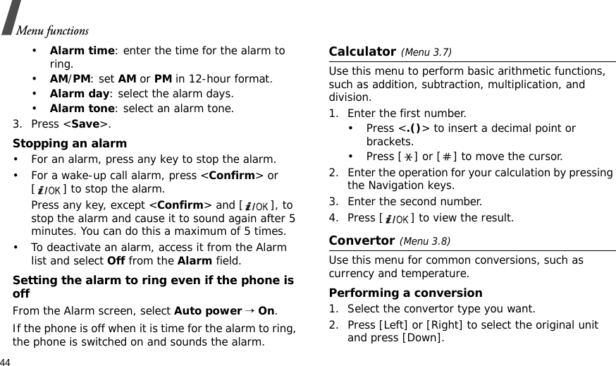 44Menu functions•Alarm time: enter the time for the alarm to ring.•AM/PM: set AM or PM in 12-hour format.•Alarm day: select the alarm days.•Alarm tone: select an alarm tone.3. Press &lt;Save&gt;.Stopping an alarm• For an alarm, press any key to stop the alarm.• For a wake-up call alarm, press &lt;Confirm&gt; or [ ] to stop the alarm. Press any key, except &lt;Confirm&gt; and [ ], to stop the alarm and cause it to sound again after 5 minutes. You can do this a maximum of 5 times.• To deactivate an alarm, access it from the Alarm list and select Off from the Alarm field.Setting the alarm to ring even if the phone is offFrom the Alarm screen, select Auto power → On.If the phone is off when it is time for the alarm to ring, the phone is switched on and sounds the alarm.Calculator(Menu 3.7) Use this menu to perform basic arithmetic functions, such as addition, subtraction, multiplication, and division.1. Enter the first number. •Press &lt;.()&gt; to insert a decimal point or brackets.• Press [ ] or [ ] to move the cursor.2. Enter the operation for your calculation by pressing the Navigation keys.3. Enter the second number.4. Press [ ] to view the result.Convertor(Menu 3.8)Use this menu for common conversions, such as currency and temperature.Performing a conversion1. Select the convertor type you want.2. Press [Left] or [Right] to select the original unit and press [Down].
