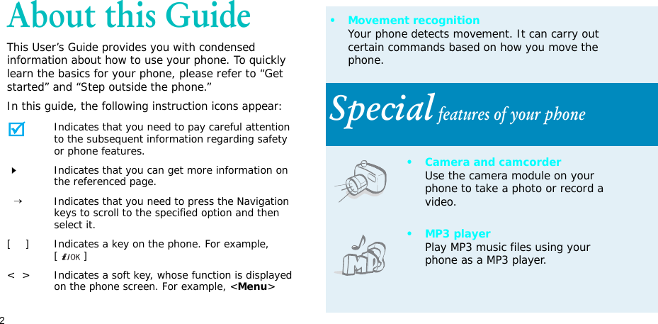 2About this GuideThis User’s Guide provides you with condensed information about how to use your phone. To quickly learn the basics for your phone, please refer to “Get started” and “Step outside the phone.”In this guide, the following instruction icons appear:Indicates that you need to pay careful attention to the subsequent information regarding safety or phone features.Indicates that you can get more information on the referenced page.  →Indicates that you need to press the Navigation keys to scroll to the specified option and then select it.[    ] Indicates a key on the phone. For example, []&lt;  &gt; Indicates a soft key, whose function is displayed on the phone screen. For example, &lt;Menu&gt;• Movement recognitionYour phone detects movement. It can carry out certain commands based on how you move the phone.Special features of your phone• Camera and camcorderUse the camera module on your phone to take a photo or record a video.•MP3 playerPlay MP3 music files using your phone as a MP3 player.