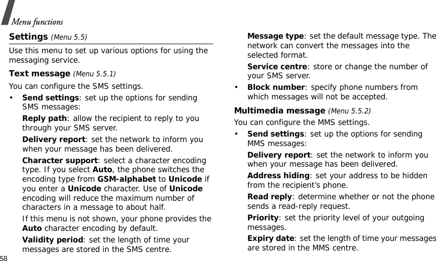 58Menu functionsSettings (Menu 5.5)Use this menu to set up various options for using the messaging service.Text message (Menu 5.5.1)You can configure the SMS settings.•Send settings: set up the options for sending SMS messages:Reply path: allow the recipient to reply to you through your SMS server. Delivery report: set the network to inform you when your message has been delivered. Character support: select a character encoding type. If you select Auto, the phone switches the encoding type from GSM-alphabet to Unicode if you enter a Unicode character. Use of Unicode encoding will reduce the maximum number of characters in a message to about half. If this menu is not shown, your phone provides the Auto character encoding by default.Validity period: set the length of time your messages are stored in the SMS centre.Message type: set the default message type. The network can convert the messages into the selected format.Service centre: store or change the number of your SMS server. •Block number: specify phone numbers from which messages will not be accepted.Multimedia message (Menu 5.5.2)You can configure the MMS settings.•Send settings: set up the options for sending MMS messages:Delivery report: set the network to inform you when your message has been delivered.Address hiding: set your address to be hidden from the recipient’s phone.Read reply: determine whether or not the phone sends a read-reply request.Priority: set the priority level of your outgoing messages.Expiry date: set the length of time your messages are stored in the MMS centre.