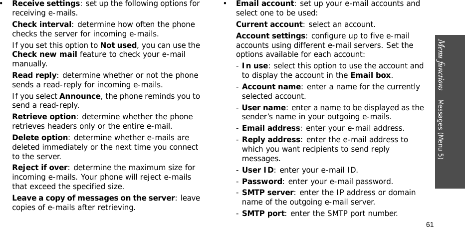 Menu functions    Messages (Menu 5)61•Receive settings: set up the following options for receiving e-mails.Check interval: determine how often the phone checks the server for incoming e-mails.If you set this option to Not used, you can use the Check new mail feature to check your e-mail manually.Read reply: determine whether or not the phone sends a read-reply for incoming e-mails.If you select Announce, the phone reminds you to send a read-reply.Retrieve option: determine whether the phone retrieves headers only or the entire e-mail.Delete option: determine whether e-mails are deleted immediately or the next time you connect to the server.Reject if over: determine the maximum size for incoming e-mails. Your phone will reject e-mails that exceed the specified size.Leave a copy of messages on the server: leave copies of e-mails after retrieving.•Email account: set up your e-mail accounts and select one to be used:Current account: select an account.Account settings: configure up to five e-mail accounts using different e-mail servers. Set the options available for each account:- In use: select this option to use the account and to display the account in the Email box.- Account name: enter a name for the currently selected account.- User name: enter a name to be displayed as the sender’s name in your outgoing e-mails.- Email address: enter your e-mail address.- Reply address: enter the e-mail address to which you want recipients to send reply messages.- User ID: enter your e-mail ID.- Password: enter your e-mail password.- SMTP server: enter the IP address or domain name of the outgoing e-mail server. - SMTP port: enter the SMTP port number.