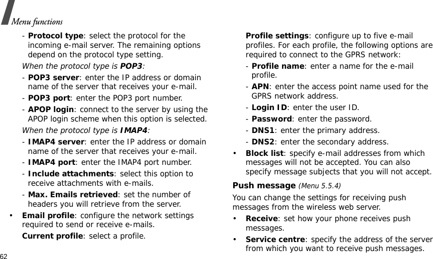 62Menu functions- Protocol type: select the protocol for the incoming e-mail server. The remaining options depend on the protocol type setting. When the protocol type is POP3:- POP3 server: enter the IP address or domain name of the server that receives your e-mail. - POP3 port: enter the POP3 port number.- APOP login: connect to the server by using the APOP login scheme when this option is selected.When the protocol type is IMAP4:- IMAP4 server: enter the IP address or domain name of the server that receives your e-mail.- IMAP4 port: enter the IMAP4 port number.- Include attachments: select this option to receive attachments with e-mails.- Max. Emails retrieved: set the number of headers you will retrieve from the server.•Email profile: configure the network settings required to send or receive e-mails.Current profile: select a profile.Profile settings: configure up to five e-mail profiles. For each profile, the following options are required to connect to the GPRS network:- Profile name: enter a name for the e-mail profile.- APN: enter the access point name used for the GPRS network address.- Login ID: enter the user ID.- Password: enter the password.- DNS1: enter the primary address.- DNS2: enter the secondary address.•Block list: specify e-mail addresses from which messages will not be accepted. You can also specify message subjects that you will not accept.Push message (Menu 5.5.4)You can change the settings for receiving push messages from the wireless web server.•Receive: set how your phone receives push messages.•Service centre: specify the address of the server from which you want to receive push messages.