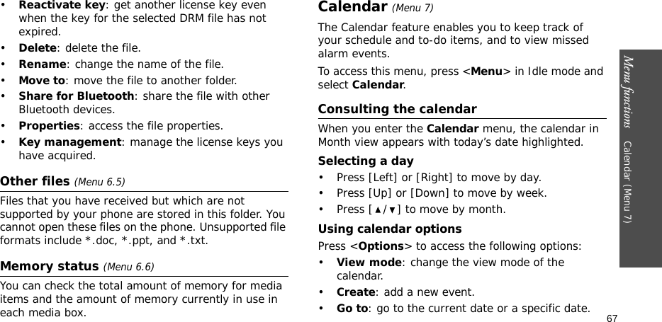 Menu functions    Calendar (Menu 7)67•Reactivate key: get another license key even when the key for the selected DRM file has not expired.•Delete: delete the file.•Rename: change the name of the file.•Move to: move the file to another folder.•Share for Bluetooth: share the file with other Bluetooth devices.•Properties: access the file properties.•Key management: manage the license keys you have acquired.Other files (Menu 6.5)Files that you have received but which are not supported by your phone are stored in this folder. You cannot open these files on the phone. Unsupported file formats include *.doc, *.ppt, and *.txt.Memory status (Menu 6.6)You can check the total amount of memory for media items and the amount of memory currently in use in each media box.Calendar (Menu 7)The Calendar feature enables you to keep track of your schedule and to-do items, and to view missed alarm events.To access this menu, press &lt;Menu&gt; in Idle mode and select Calendar.Consulting the calendarWhen you enter the Calendar menu, the calendar in Month view appears with today’s date highlighted.Selecting a day• Press [Left] or [Right] to move by day.• Press [Up] or [Down] to move by week.• Press [ / ] to move by month.Using calendar optionsPress &lt;Options&gt; to access the following options:•View mode: change the view mode of the calendar.•Create: add a new event.•Go to: go to the current date or a specific date.