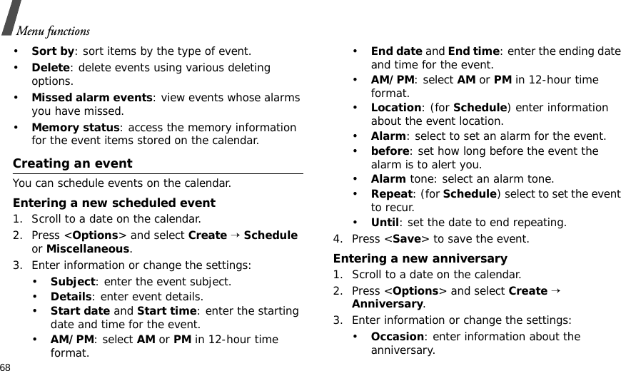 68Menu functions•Sort by: sort items by the type of event.•Delete: delete events using various deleting options.•Missed alarm events: view events whose alarms you have missed.•Memory status: access the memory information for the event items stored on the calendar.Creating an eventYou can schedule events on the calendar.Entering a new scheduled event1. Scroll to a date on the calendar.2. Press &lt;Options&gt; and select Create → Schedule or Miscellaneous.3. Enter information or change the settings:•Subject: enter the event subject.•Details: enter event details.•Start date and Start time: enter the starting date and time for the event.•AM/PM: select AM or PM in 12-hour time format.•End date and End time: enter the ending date and time for the event.•AM/PM: select AM or PM in 12-hour time format.•Location: (for Schedule) enter information about the event location. •Alarm: select to set an alarm for the event.•before: set how long before the event the alarm is to alert you.•Alarm tone: select an alarm tone.•Repeat: (for Schedule) select to set the event to recur.•Until: set the date to end repeating.4. Press &lt;Save&gt; to save the event.Entering a new anniversary1. Scroll to a date on the calendar.2. Press &lt;Options&gt; and select Create → Anniversary.3. Enter information or change the settings:•Occasion: enter information about the anniversary.