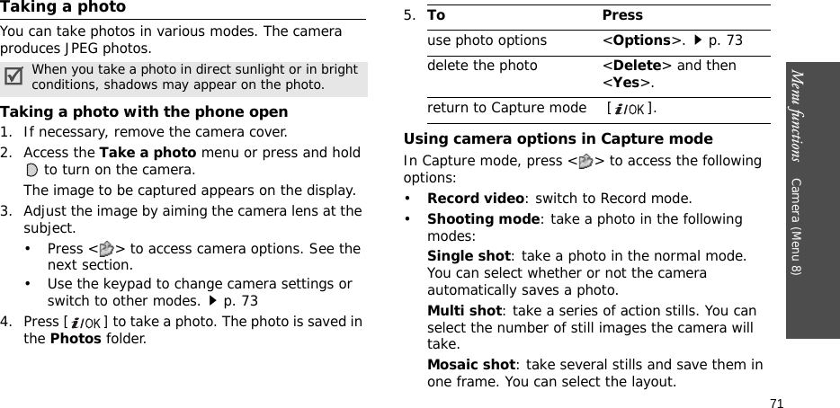 Menu functions    Camera (Menu 8)71Taking a photoYou can take photos in various modes. The camera produces JPEG photos.Taking a photo with the phone open1. If necessary, remove the camera cover.2. Access the Take a photo menu or press and hold  to turn on the camera.The image to be captured appears on the display.3. Adjust the image by aiming the camera lens at the subject.• Press &lt; &gt; to access camera options. See the next section.• Use the keypad to change camera settings or switch to other modes.p. 734. Press [] to take a photo. The photo is saved in the Photos folder.Using camera options in Capture modeIn Capture mode, press &lt; &gt; to access the following options:•Record video: switch to Record mode.•Shooting mode: take a photo in the following modes:Single shot: take a photo in the normal mode. You can select whether or not the camera automatically saves a photo.Multi shot: take a series of action stills. You can select the number of still images the camera will take.Mosaic shot: take several stills and save them in one frame. You can select the layout.When you take a photo in direct sunlight or in bright conditions, shadows may appear on the photo.5.To Pressuse photo options &lt;Options&gt;.p. 73delete the photo &lt;Delete&gt; and then &lt;Yes&gt;.return to Capture mode  [ ].