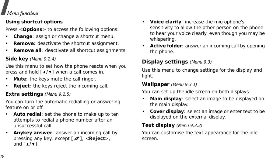 78Menu functionsUsing shortcut optionsPress &lt;Options&gt; to access the following options:•Change: assign or change a shortcut menu.•Remove: deactivate the shortcut assignment.•Remove all: deactivate all shortcut assignments.Side key (Menu 9.2.4)Use this menu to set how the phone reacts when you press and hold [ / ] when a call comes in.•Mute: the keys mute the call ringer.•Reject: the keys reject the incoming call.Extra settings (Menu 9.2.5)You can turn the automatic redialling or answering feature on or off.•Auto redial: set the phone to make up to ten attempts to redial a phone number after an unsuccessful call.•Anykey answer: answer an incoming call by pressing any key, except [ ], &lt;Reject&gt;, and [ / ]. •Voice clarity: increase the microphone’s sensitivity to allow the other person on the phone to hear your voice clearly, even though you may be whispering.•Active folder: answer an incoming call by opening the phone.Display settings (Menu 9.3)Use this menu to change settings for the display and light.Wallpaper (Menu 9.3.1)You can set up the idle screen on both displays.•Main display: select an image to be displayed on the main display.•Cover display: select an image or enter text to be displayed on the external display.Text display (Menu 9.3.2)You can customise the text appearance for the idle screen.