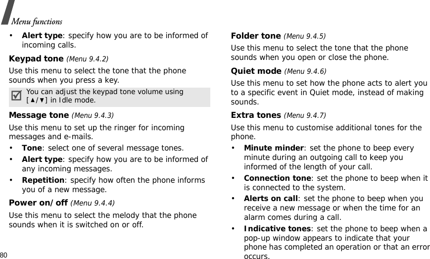 80Menu functions•Alert type: specify how you are to be informed of incoming calls.Keypad tone (Menu 9.4.2)Use this menu to select the tone that the phone sounds when you press a key. Message tone (Menu 9.4.3) Use this menu to set up the ringer for incoming messages and e-mails. •Tone: select one of several message tones. •Alert type: specify how you are to be informed of any incoming messages.•Repetition: specify how often the phone informs you of a new message.Power on/off (Menu 9.4.4)Use this menu to select the melody that the phone sounds when it is switched on or off. Folder tone (Menu 9.4.5)Use this menu to select the tone that the phone sounds when you open or close the phone. Quiet mode (Menu 9.4.6)Use this menu to set how the phone acts to alert you to a specific event in Quiet mode, instead of making sounds. Extra tones (Menu 9.4.7) Use this menu to customise additional tones for the phone. •Minute minder: set the phone to beep every minute during an outgoing call to keep you informed of the length of your call.•Connection tone: set the phone to beep when it is connected to the system.•Alerts on call: set the phone to beep when you receive a new message or when the time for an alarm comes during a call.•Indicative tones: set the phone to beep when a pop-up window appears to indicate that your phone has completed an operation or that an error occurs.You can adjust the keypad tone volume using [/] in Idle mode.