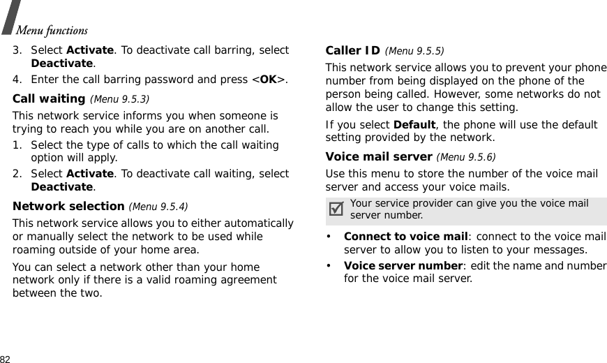 82Menu functions3. Select Activate. To deactivate call barring, select Deactivate.4. Enter the call barring password and press &lt;OK&gt;.Call waiting(Menu 9.5.3)This network service informs you when someone is trying to reach you while you are on another call.1. Select the type of calls to which the call waiting option will apply.2. Select Activate. To deactivate call waiting, select Deactivate. Network selection (Menu 9.5.4)This network service allows you to either automatically or manually select the network to be used while roaming outside of your home area. You can select a network other than your home network only if there is a valid roaming agreement between the two.Caller ID(Menu 9.5.5)This network service allows you to prevent your phone number from being displayed on the phone of the person being called. However, some networks do not allow the user to change this setting.If you select Default, the phone will use the default setting provided by the network.Voice mail server (Menu 9.5.6)Use this menu to store the number of the voice mail server and access your voice mails.•Connect to voice mail: connect to the voice mail server to allow you to listen to your messages.•Voice server number: edit the name and number for the voice mail server.Your service provider can give you the voice mail server number.