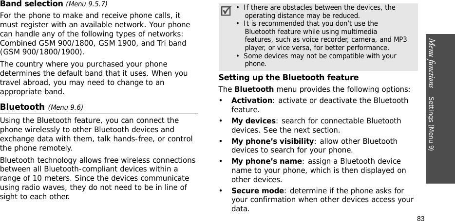 Menu functions    Settings (Menu 9)83Band selection (Menu 9.5.7)For the phone to make and receive phone calls, it must register with an available network. Your phone can handle any of the following types of networks: Combined GSM 900/1800, GSM 1900, and Tri band (GSM 900/1800/1900).The country where you purchased your phone determines the default band that it uses. When you travel abroad, you may need to change to an appropriate band. Bluetooth(Menu 9.6)Using the Bluetooth feature, you can connect the phone wirelessly to other Bluetooth devices and exchange data with them, talk hands-free, or control the phone remotely.Bluetooth technology allows free wireless connections between all Bluetooth-compliant devices within a range of 10 meters. Since the devices communicate using radio waves, they do not need to be in line of sight to each other.Setting up the Bluetooth featureThe Bluetooth menu provides the following options:•Activation: activate or deactivate the Bluetooth feature.•My devices: search for connectable Bluetooth devices. See the next section.•My phone’s visibility: allow other Bluetooth devices to search for your phone.•My phone’s name: assign a Bluetooth device name to your phone, which is then displayed on other devices.•Secure mode: determine if the phone asks for your confirmation when other devices access your data.•  If there are obstacles between the devices, the    operating distance may be reduced.•  It is recommended that you don’t use the    Bluetooth feature while using multimedia    features, such as voice recorder, camera, and MP3    player, or vice versa, for better performance.•  Some devices may not be compatible with your     phone.