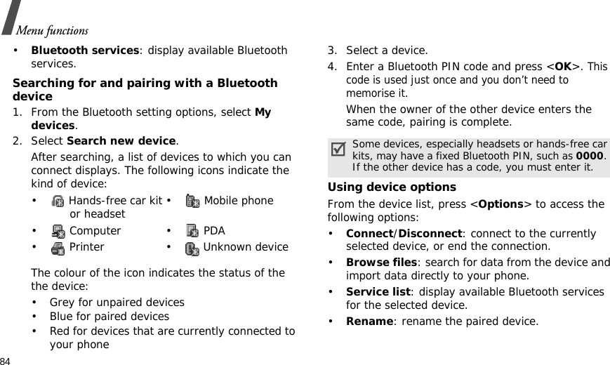 84Menu functions•Bluetooth services: display available Bluetooth services. Searching for and pairing with a Bluetooth device1. From the Bluetooth setting options, select My devices.2. Select Search new device.After searching, a list of devices to which you can connect displays. The following icons indicate the kind of device:The colour of the icon indicates the status of the the device:• Grey for unpaired devices• Blue for paired devices• Red for devices that are currently connected to your phone3. Select a device.4. Enter a Bluetooth PIN code and press &lt;OK&gt;. This code is used just once and you don’t need to memorise it.When the owner of the other device enters the same code, pairing is complete.Using device optionsFrom the device list, press &lt;Options&gt; to access the following options: •Connect/Disconnect: connect to the currently selected device, or end the connection.•Browse files: search for data from the device and import data directly to your phone.•Service list: display available Bluetooth services for the selected device.•Rename: rename the paired device.•  Hands-free car kit or headset •  Mobile phone• Computer • PDA•  Printer •  Unknown deviceSome devices, especially headsets or hands-free car kits, may have a fixed Bluetooth PIN, such as 0000. If the other device has a code, you must enter it.
