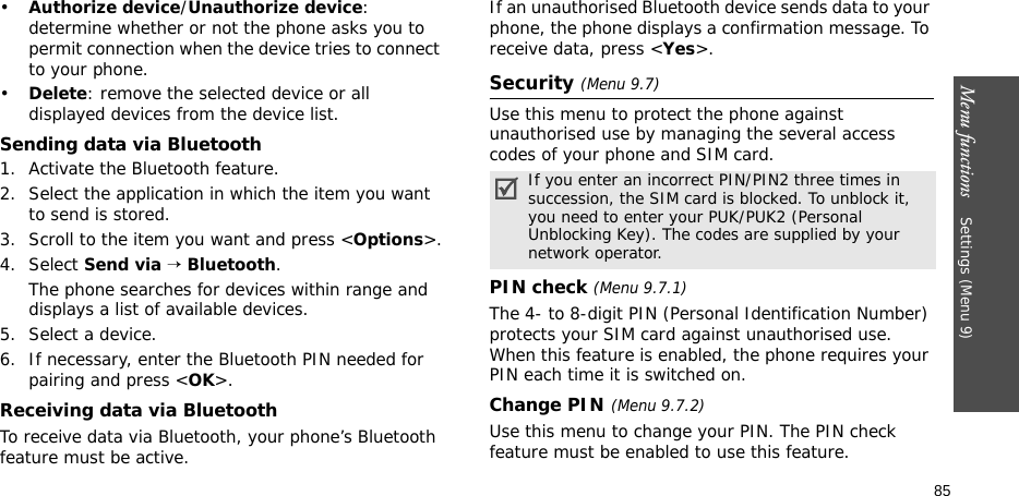 Menu functions    Settings (Menu 9)85•Authorize device/Unauthorize device: determine whether or not the phone asks you to permit connection when the device tries to connect to your phone.•Delete: remove the selected device or all displayed devices from the device list.Sending data via Bluetooth1. Activate the Bluetooth feature.2. Select the application in which the item you want to send is stored. 3. Scroll to the item you want and press &lt;Options&gt;.4. Select Send via → Bluetooth.The phone searches for devices within range and displays a list of available devices.5. Select a device.6. If necessary, enter the Bluetooth PIN needed for pairing and press &lt;OK&gt;.Receiving data via BluetoothTo receive data via Bluetooth, your phone’s Bluetooth feature must be active.If an unauthorised Bluetooth device sends data to your phone, the phone displays a confirmation message. To receive data, press &lt;Yes&gt;.Security (Menu 9.7)Use this menu to protect the phone against unauthorised use by managing the several access codes of your phone and SIM card.PIN check (Menu 9.7.1)The 4- to 8-digit PIN (Personal Identification Number) protects your SIM card against unauthorised use. When this feature is enabled, the phone requires your PIN each time it is switched on.Change PIN(Menu 9.7.2) Use this menu to change your PIN. The PIN check feature must be enabled to use this feature.If you enter an incorrect PIN/PIN2 three times in succession, the SIM card is blocked. To unblock it, you need to enter your PUK/PUK2 (Personal Unblocking Key). The codes are supplied by your network operator.