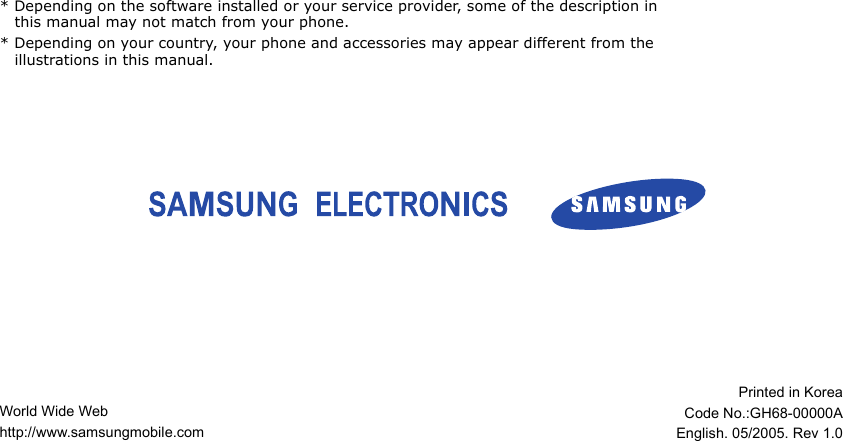 World Wide Webhttp://www.samsungmobile.comPrinted in KoreaCode No.:GH68-00000AEnglish. 05/2005. Rev 1.0* Depending on the software installed or your service provider, some of the description in this manual may not match from your phone.* Depending on your country, your phone and accessories may appear different from the illustrations in this manual. 
