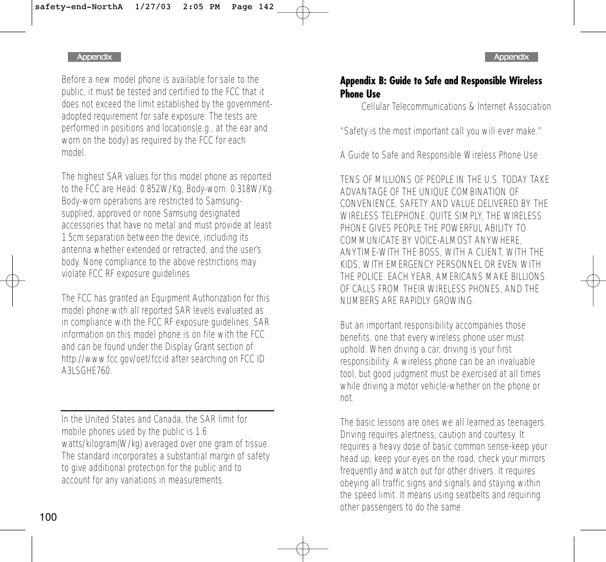 143Appendix B: Guide to Safe and Responsible WirelessPhone UseCellular Telecommunications &amp; Internet Association“Safety is the most important call you will ever make.”A Guide to Safe and Responsible Wireless Phone UseTENS OF MILLIONS OF PEOPLE IN THE U.S. TODAY TAKEADVANTAGE OF THE UNIQUE COMBINATION OFCONVENIENCE, SAFETY AND VALUE DELIVERED BY THEWIRELESS TELEPHONE. QUITE SIMPLY, THE WIRELESSPHONE GIVES PEOPLE THE POWERFUL ABILITY TOCOMMUNICATE BY VOICE-ALMOST ANYWHERE,ANYTIME-WITH THE BOSS, WITH A CLIENT, WITH THEKIDS, WITH EMERGENCY PERSONNEL OR EVEN WITHTHE POLICE. EACH YEAR, AMERICANS MAKE BILLIONSOF CALLS FROM THEIR WIRELESS PHONES, AND THENUMBERS ARE RAPIDLY GROWING. But an important responsibility accompanies thosebenefits, one that every wireless phone user mustuphold. When driving a car, driving is your firstresponsibility. A wireless phone can be an invaluabletool, but good judgment must be exercised at all timeswhile driving a motor vehicle-whether on the phone ornot. The basic lessons are ones we all learned as teenagers.Driving requires alertness, caution and courtesy. Itrequires a heavy dose of basic common sense-keep yourhead up, keep your eyes on the road, check your mirrorsfrequently and watch out for other drivers. It requiresobeying all traffic signs and signals and staying withinthe speed limit. It means using seatbelts and requiringother passengers to do the same. 142Before a new model phone is available for sale to thepublic, it must be tested and certified to the FCC that itdoes not exceed the limit established by the government-adopted requirement for safe exposure. The tests areperformed in positions and locations(e.g., at the ear andworn on the body) as required by the FCC for eachmodel. The highest SAR values for this model phone as reportedto the FCC are Head: 0.852W/Kg, Body-worn: 0.318W/Kg.Body-worn operations are restricted to Samsung-supplied, approved or none Samsung designatedaccessories that have no metal and must provide at least1.5cm separation between the device, including itsantenna whether extended or retracted, and the user’sbody. None compliance to the above restrictions mayviolate FCC RF exposure guidelines  The FCC has granted an Equipment Authorization for thismodel phone with all reported SAR levels evaluated asin compliance with the FCC RF exposure guidelines. SARinformation on this model phone is on file with the FCCand can be found under the Display Grant section ofhttp://www.fcc.gov/oet/fccid after searching on FCC IDA3LSGHE760.In the United States and Canada, the SAR limit formobile phones used by the public is 1.6watts/kilogram(W/kg) averaged over one gram of tissue.The standard incorporates a substantial margin of safetyto give additional protection for the public and toaccount for any variations in measurements. AAppppeennddiixxAAppppeennddiixxsafety-end-NorthA  1/27/03  2:05 PM  Page 142100