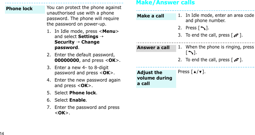 14Make/Answer callsYou can protect the phone against unauthorised use with a phone password. The phone will require the password on power-up.1. In Idle mode, press &lt;Menu&gt; and select Settings → Security → Change password.2. Enter the default password, 00000000, and press &lt;OK&gt;.3. Enter a new 4- to 8-digit password and press &lt;OK&gt;.4. Enter the new password again and press &lt;OK&gt;.5. Select Phone lock.6. Select Enable.7. Enter the password and press &lt;OK&gt;.Phone lock 1. In Idle mode, enter an area code and phone number.2. Press [].3. To end the call, press [].1. When the phone is ringing, press [].2. To end the call, press [].Press [ / ].Make a callAnswer a callAdjust the volume during a call