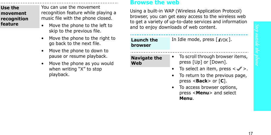 17Step outside the phoneBrowse the webUsing a built-in WAP (Wireless Application Protocol) browser, you can get easy access to the wireless web to get a variety of up-to-date services and information and to enjoy downloads of web content.You can use the movement recognition feature while playing a music file with the phone closed.• Move the phone to the left to skip to the previous file.• Move the phone to the right to go back to the next file.• Move the phone to down to pause or resume playback.• Move the phone as you would when writing “X” to stop playback.Use the movement recognition featureIn Idle mode, press [ ].• To scroll through browser items, press [Up] or [Down]. • To select an item, press &lt; &gt;.• To return to the previous page, press &lt;Back&gt; or [C].• To access browser options, press &lt;Menu&gt; and select Menu.Launch the browserNavigate the Web