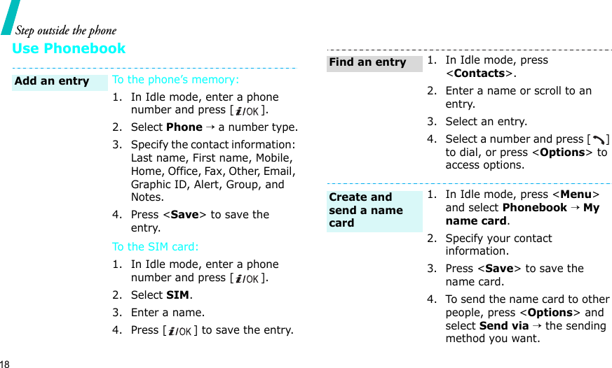 18Step outside the phoneUse PhonebookTo the phone’s memory:1. In Idle mode, enter a phone number and press [ ].2. Select Phone → a number type.3. Specify the contact information: Last name, First name, Mobile, Home, Office, Fax, Other, Email, Graphic ID, Alert, Group, and Notes.4. Press &lt;Save&gt; to save the entry.To t h e S I M c a rd :1. In Idle mode, enter a phone number and press [ ].2. Select SIM.3. Enter a name.4. Press [ ] to save the entry.Add an entry1. In Idle mode, press &lt;Contacts&gt;.2. Enter a name or scroll to an entry.3. Select an entry.4. Select a number and press [] to dial, or press &lt;Options&gt; to access options.1. In Idle mode, press &lt;Menu&gt; and select Phonebook → My name card.2. Specify your contact information.3. Press &lt;Save&gt; to save the name card.4. To send the name card to other people, press &lt;Options&gt; and select Send via → the sending method you want.Find an entryCreate and send a name card