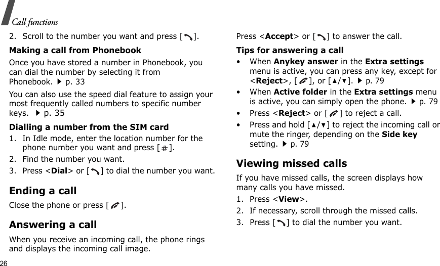 26Call functions2. Scroll to the number you want and press [ ].Making a call from PhonebookOnce you have stored a number in Phonebook, you can dial the number by selecting it from Phonebook.p. 33You can also use the speed dial feature to assign your most frequently called numbers to specific number keys. p. 35Dialling a number from the SIM card1. In Idle mode, enter the location number for the phone number you want and press [ ].2. Find the number you want.3. Press &lt;Dial&gt; or [ ] to dial the number you want.Ending a callClose the phone or press [ ].Answering a callWhen you receive an incoming call, the phone rings and displays the incoming call image. Press &lt;Accept&gt; or [ ] to answer the call.Tips for answering a call• When Anykey answer in the Extra settings menu is active, you can press any key, except for &lt;Reject&gt;, [ ], or [ / ].p. 79• When Active folder in the Extra settings menu is active, you can simply open the phone.p. 79• Press &lt;Reject&gt; or [ ] to reject a call. • Press and hold [ / ] to reject the incoming call or mute the ringer, depending on the Side key setting.p. 79Viewing missed callsIf you have missed calls, the screen displays how many calls you have missed.1. Press &lt;View&gt;.2. If necessary, scroll through the missed calls.3. Press [ ] to dial the number you want.
