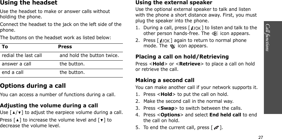 Call functions    27Using the headsetUse the headset to make or answer calls without holding the phone. Connect the headset to the jack on the left side of the phone. The buttons on the headset work as listed below:Options during a callYou can access a number of functions during a call.Adjusting the volume during a callUse [ / ] to adjust the earpiece volume during a call.Press [ ] to increase the volume level and [ ] to decrease the volume level.Using the external speakerUse the optional external speaker to talk and listen with the phone a short distance away. First, you must plug the speaker into the phone.1. During a call, press [ ] to listen and talk to the other person hands-free. The   icon appears.2. Press [ ] again to return to normal phone mode. The   icon appears.Placing a call on hold/RetrievingPress &lt;Hold&gt; or &lt;Retrieve&gt; to place a call on hold or retrieve the call.Making a second callYou can make another call if your network supports it.1. Press &lt;Hold&gt; to put the call on hold.2. Make the second call in the normal way.3. Press &lt;Swap&gt; to switch between the calls.4. Press &lt;Options&gt; and select End held call to end the call on hold.5. To end the current call, press [ ].To Pressredial the last call  and hold the button twice.answer a call  the button.end a call  the button.