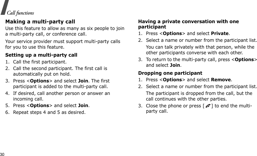 30Call functionsMaking a multi-party call Use this feature to allow as many as six people to join a multi-party call, or conference call.Your service provider must support multi-party calls for you to use this feature.Setting up a multi-party call1. Call the first participant.2. Call the second participant. The first call is automatically put on hold.3. Press &lt;Options&gt; and select Join. The first participant is added to the multi-party call.4. If desired, call another person or answer an incoming call.5. Press &lt;Options&gt; and select Join.6. Repeat steps 4 and 5 as desired.Having a private conversation with one participant1. Press &lt;Options&gt; and select Private. 2. Select a name or number from the participant list.You can talk privately with that person, while the other participants converse with each other.3. To return to the multi-party call, press &lt;Options&gt; and select Join. Dropping one participant1. Press &lt;Options&gt; and select Remove. 2. Select a name or number from the participant list. The participant is dropped from the call, but the call continues with the other parties.3. Close the phone or press [ ] to end the multi-party call.