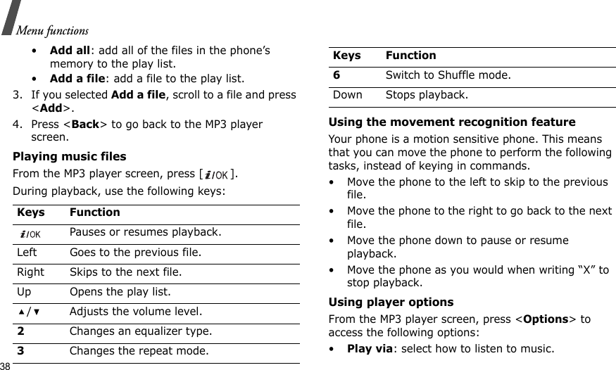 38Menu functions•Add all: add all of the files in the phone’s memory to the play list.•Add a file: add a file to the play list.3. If you selected Add a file, scroll to a file and press &lt;Add&gt;.4. Press &lt;Back&gt; to go back to the MP3 player screen.Playing music filesFrom the MP3 player screen, press [ ].During playback, use the following keys: Using the movement recognition featureYour phone is a motion sensitive phone. This means that you can move the phone to perform the following tasks, instead of keying in commands.• Move the phone to the left to skip to the previous file.• Move the phone to the right to go back to the next file.• Move the phone down to pause or resume playback.• Move the phone as you would when writing “X” to stop playback.Using player optionsFrom the MP3 player screen, press &lt;Options&gt; to access the following options:•Play via: select how to listen to music.Keys FunctionPauses or resumes playback.Left Goes to the previous file.Right Skips to the next file.Up Opens the play list./ Adjusts the volume level.2Changes an equalizer type.3Changes the repeat mode.6Switch to Shuffle mode.Down Stops playback.Keys Function