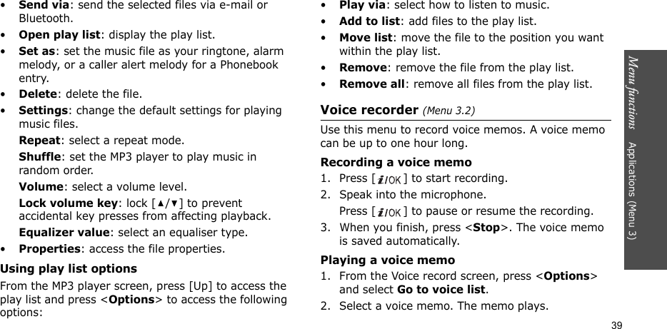 Menu functions    Applications (Menu 3)39•Send via: send the selected files via e-mail or Bluetooth.•Open play list: display the play list.•Set as: set the music file as your ringtone, alarm melody, or a caller alert melody for a Phonebook entry.•Delete: delete the file.•Settings: change the default settings for playing music files. Repeat: select a repeat mode.Shuffle: set the MP3 player to play music in random order.Volume: select a volume level.Lock volume key: lock [ / ] to prevent accidental key presses from affecting playback. Equalizer value: select an equaliser type.•Properties: access the file properties.Using play list optionsFrom the MP3 player screen, press [Up] to access the play list and press &lt;Options&gt; to access the following options:•Play via: select how to listen to music.•Add to list: add files to the play list.•Move list: move the file to the position you want within the play list.•Remove: remove the file from the play list.•Remove all: remove all files from the play list.Voice recorder (Menu 3.2)Use this menu to record voice memos. A voice memo can be up to one hour long.Recording a voice memo1. Press [ ] to start recording. 2. Speak into the microphone. Press [ ] to pause or resume the recording.3. When you finish, press &lt;Stop&gt;. The voice memo is saved automatically.Playing a voice memo1. From the Voice record screen, press &lt;Options&gt; and select Go to voice list.2. Select a voice memo. The memo plays.