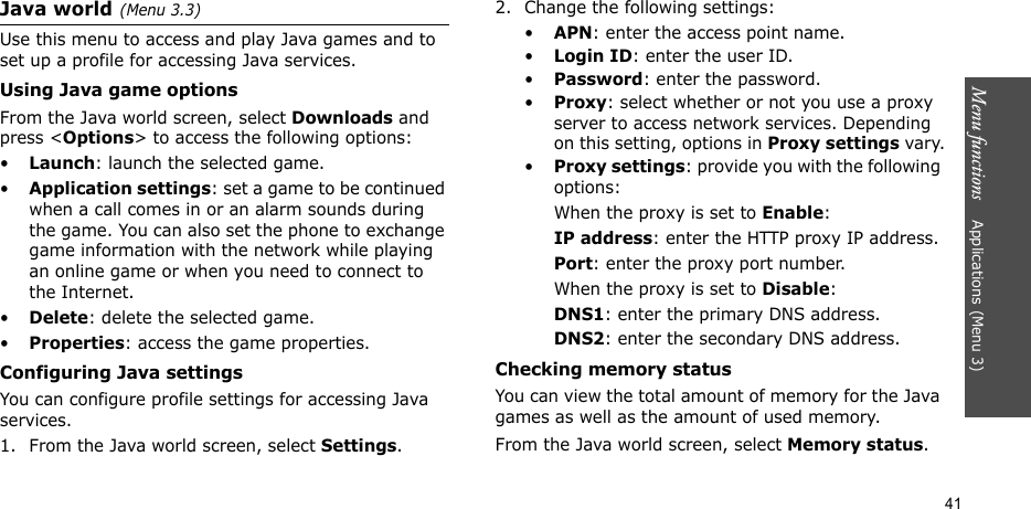 Menu functions    Applications (Menu 3)41Java world(Menu 3.3)Use this menu to access and play Java games and to set up a profile for accessing Java services. Using Java game optionsFrom the Java world screen, select Downloads and press &lt;Options&gt; to access the following options:•Launch: launch the selected game.•Application settings: set a game to be continued when a call comes in or an alarm sounds during the game. You can also set the phone to exchange game information with the network while playing an online game or when you need to connect to the Internet.•Delete: delete the selected game.•Properties: access the game properties.Configuring Java settingsYou can configure profile settings for accessing Java services.1. From the Java world screen, select Settings.2. Change the following settings:•APN: enter the access point name.•Login ID: enter the user ID.•Password: enter the password.•Proxy: select whether or not you use a proxy server to access network services. Depending on this setting, options in Proxy settings vary.•Proxy settings: provide you with the following options:When the proxy is set to Enable:IP address: enter the HTTP proxy IP address.Port: enter the proxy port number.When the proxy is set to Disable:DNS1: enter the primary DNS address.DNS2: enter the secondary DNS address.Checking memory statusYou can view the total amount of memory for the Java games as well as the amount of used memory. From the Java world screen, select Memory status.