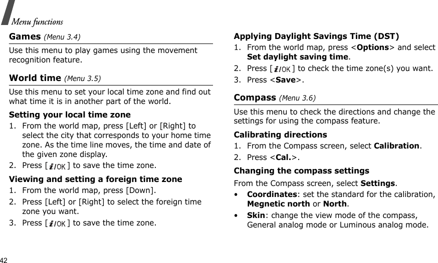 42Menu functionsGames (Menu 3.4)Use this menu to play games using the movement recognition feature.World time (Menu 3.5)Use this menu to set your local time zone and find out what time it is in another part of the world. Setting your local time zone1. From the world map, press [Left] or [Right] to select the city that corresponds to your home time zone. As the time line moves, the time and date of the given zone display.2. Press [ ] to save the time zone.Viewing and setting a foreign time zone1. From the world map, press [Down].2. Press [Left] or [Right] to select the foreign time zone you want.3. Press [ ] to save the time zone.Applying Daylight Savings Time (DST)1. From the world map, press &lt;Options&gt; and select Set daylight saving time.2. Press [ ] to check the time zone(s) you want. 3. Press &lt;Save&gt;.Compass (Menu 3.6)Use this menu to check the directions and change the settings for using the compass feature.Calibrating directions1. From the Compass screen, select Calibration.2. Press &lt;Cal.&gt;.Changing the compass settingsFrom the Compass screen, select Settings.•Coordinates: set the standard for the calibration, Megnetic north or North.•Skin: change the view mode of the compass, General analog mode or Luminous analog mode.