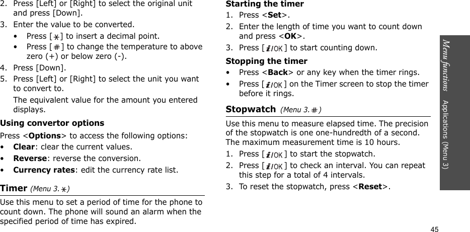 Menu functions    Applications (Menu 3)452. Press [Left] or [Right] to select the original unit and press [Down].3. Enter the value to be converted.• Press [ ] to insert a decimal point.• Press [ ] to change the temperature to above zero (+) or below zero (-).4. Press [Down].5. Press [Left] or [Right] to select the unit you want to convert to.The equivalent value for the amount you entered displays.Using convertor optionsPress &lt;Options&gt; to access the following options:•Clear: clear the current values.•Reverse: reverse the conversion.•Currency rates: edit the currency rate list.Timer (Menu 3. )Use this menu to set a period of time for the phone to count down. The phone will sound an alarm when the specified period of time has expired.Starting the timer1. Press &lt;Set&gt;.2. Enter the length of time you want to count down and press &lt;OK&gt;.3. Press [ ] to start counting down.Stopping the timer• Press &lt;Back&gt; or any key when the timer rings.• Press [ ] on the Timer screen to stop the timer before it rings.Stopwatch(Menu 3. )Use this menu to measure elapsed time. The precision of the stopwatch is one one-hundredth of a second. The maximum measurement time is 10 hours.1. Press [ ] to start the stopwatch.2. Press [ ] to check an interval. You can repeat this step for a total of 4 intervals.3. To reset the stopwatch, press &lt;Reset&gt;.