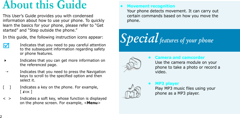 2About this GuideThis User’s Guide provides you with condensed information about how to use your phone. To quickly learn the basics for your phone, please refer to “Get started” and “Step outside the phone.”In this guide, the following instruction icons appear:Indicates that you need to pay careful attention to the subsequent information regarding safety or phone features.Indicates that you can get more information on the referenced page.  →Indicates that you need to press the Navigation keys to scroll to the specified option and then select it.[    ] Indicates a key on the phone. For example, []&lt;  &gt; Indicates a soft key, whose function is displayed on the phone screen. For example, &lt;Menu&gt;• Movement recognitionYour phone detects movement. It can carry out certain commands based on how you move the phone.Special features of your phone• Camera and camcorderUse the camera module on your phone to take a photo or record a video.•MP3 playerPlay MP3 music files using your phone as a MP3 player.