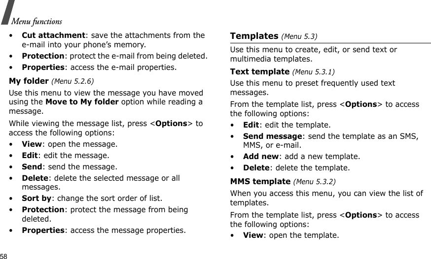 58Menu functions•Cut attachment: save the attachments from the e-mail into your phone’s memory.•Protection: protect the e-mail from being deleted. •Properties: access the e-mail properties.My folder (Menu 5.2.6)Use this menu to view the message you have moved using the Move to My folder option while reading a message.While viewing the message list, press &lt;Options&gt; to access the following options:•View: open the message.•Edit: edit the message.•Send: send the message.•Delete: delete the selected message or all messages.•Sort by: change the sort order of list.•Protection: protect the message from being deleted. •Properties: access the message properties.Templates (Menu 5.3)Use this menu to create, edit, or send text or multimedia templates.Text template (Menu 5.3.1)Use this menu to preset frequently used text messages.From the template list, press &lt;Options&gt; to access the following options:•Edit: edit the template.•Send message: send the template as an SMS, MMS, or e-mail.•Add new: add a new template.•Delete: delete the template.MMS template (Menu 5.3.2)When you access this menu, you can view the list of templates. From the template list, press &lt;Options&gt; to access the following options:•View: open the template.