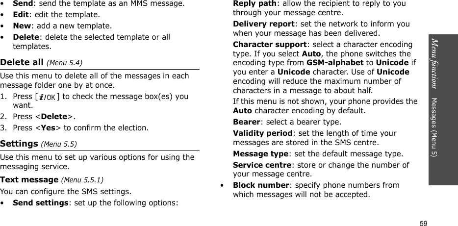 Menu functions    Messages (Menu 5)59•Send: send the template as an MMS message.•Edit: edit the template.•New: add a new template.•Delete: delete the selected template or all templates.Delete all (Menu 5.4)Use this menu to delete all of the messages in each message folder one by at once.1. Press [ ] to check the message box(es) you want.2. Press &lt;Delete&gt;.3. Press &lt;Yes&gt; to confirm the election.Settings (Menu 5.5)Use this menu to set up various options for using the messaging service.Text message (Menu 5.5.1)You can configure the SMS settings.•Send settings: set up the following options:Reply path: allow the recipient to reply to you through your message centre. Delivery report: set the network to inform you when your message has been delivered. Character support: select a character encoding type. If you select Auto, the phone switches the encoding type from GSM-alphabet to Unicode if you enter a Unicode character. Use of Unicode encoding will reduce the maximum number of characters in a message to about half. If this menu is not shown, your phone provides the Auto character encoding by default.Bearer: select a bearer type.Validity period: set the length of time your messages are stored in the SMS centre.Message type: set the default message type.Service centre: store or change the number of your message centre. •Block number: specify phone numbers from which messages will not be accepted.