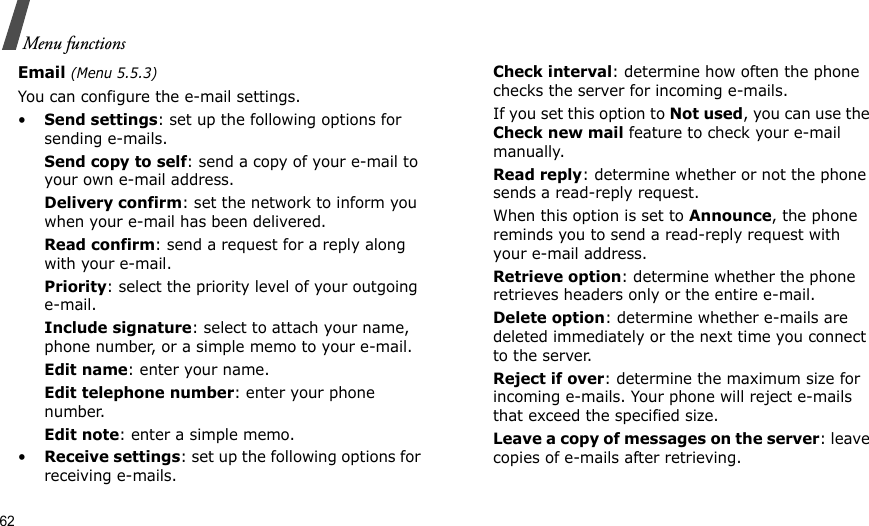 62Menu functionsEmail (Menu 5.5.3)You can configure the e-mail settings.•Send settings: set up the following options for sending e-mails. Send copy to self: send a copy of your e-mail to your own e-mail address.Delivery confirm: set the network to inform you when your e-mail has been delivered.Read confirm: send a request for a reply along with your e-mail.Priority: select the priority level of your outgoing e-mail.Include signature: select to attach your name, phone number, or a simple memo to your e-mail.Edit name: enter your name.Edit telephone number: enter your phone number.Edit note: enter a simple memo.•Receive settings: set up the following options for receiving e-mails.Check interval: determine how often the phone checks the server for incoming e-mails.If you set this option to Not used, you can use the Check new mail feature to check your e-mail manually.Read reply: determine whether or not the phone sends a read-reply request.When this option is set to Announce, the phone reminds you to send a read-reply request with your e-mail address.Retrieve option: determine whether the phone retrieves headers only or the entire e-mail.Delete option: determine whether e-mails are deleted immediately or the next time you connect to the server.Reject if over: determine the maximum size for incoming e-mails. Your phone will reject e-mails that exceed the specified size.Leave a copy of messages on the server: leave copies of e-mails after retrieving.