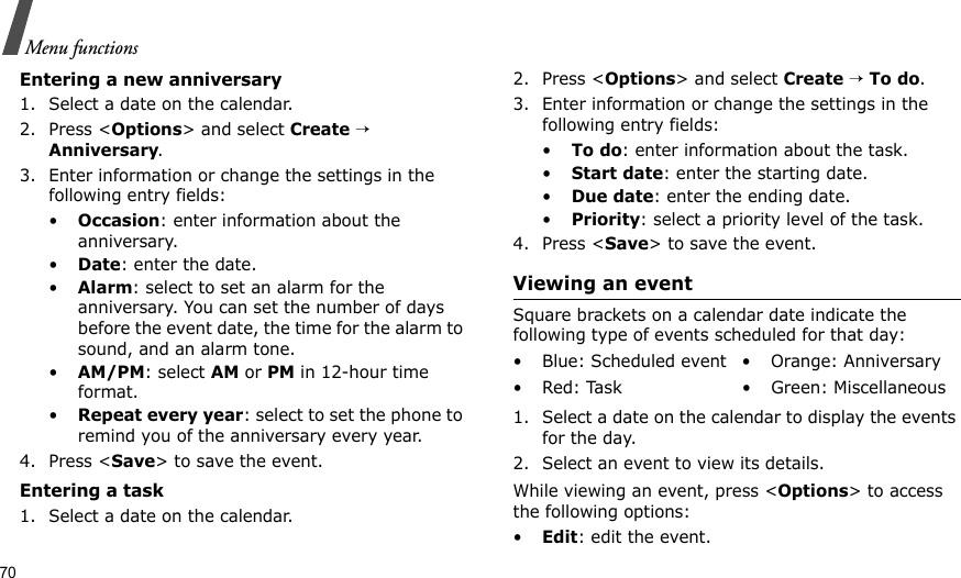 70Menu functionsEntering a new anniversary1. Select a date on the calendar.2. Press &lt;Options&gt; and select Create → Anniversary.3. Enter information or change the settings in the following entry fields:•Occasion: enter information about the anniversary.•Date: enter the date.•Alarm: select to set an alarm for the anniversary. You can set the number of days before the event date, the time for the alarm to sound, and an alarm tone.•AM/PM: select AM or PM in 12-hour time format.•Repeat every year: select to set the phone to remind you of the anniversary every year.4. Press &lt;Save&gt; to save the event.Entering a task1. Select a date on the calendar.2. Press &lt;Options&gt; and select Create → To do.3. Enter information or change the settings in the following entry fields:•To do: enter information about the task.•Start date: enter the starting date.•Due date: enter the ending date.•Priority: select a priority level of the task.4. Press &lt;Save&gt; to save the event.Viewing an eventSquare brackets on a calendar date indicate the following type of events scheduled for that day:1. Select a date on the calendar to display the events for the day. 2. Select an event to view its details.While viewing an event, press &lt;Options&gt; to access the following options:•Edit: edit the event.• Blue: Scheduled event • Orange: Anniversary• Red: Task • Green: Miscellaneous