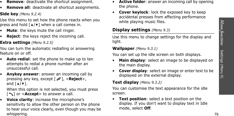 Menu functions    Settings (Menu 9)79•Remove: deactivate the shortcut assignment.•Remove all: deactivate all shortcut assignments.Side key (Menu 9.2.4)Use this menu to set how the phone reacts when you press and hold [ / ] when a call comes in.•Mute: the keys mute the call ringer.•Reject: the keys reject the incoming call.Extra settings (Menu 9.2.5)You can turn the automatic redialling or answering feature on or off.•Auto redial: set the phone to make up to ten attempts to redial a phone number after an unsuccessful call.•Anykey answer: answer an incoming call by pressing any key, except [ ], &lt;Reject&gt;, and [ / ]. When this option is not selected, you must press [] or &lt;Accept&gt; to answer a call.•Voice clarity: increase the microphone’s sensitivity to allow the other person on the phone to hear your voice clearly, even though you may be whispering.•Active folder: answer an incoming call by opening the phone.•Cover keylock: lock the exposed key to keep accidental presses from affecting performance while playing music files.Display settings (Menu 9.3)Use this menu to change settings for the display and light.Wallpaper (Menu 9.3.1)You can set up the idle screen on both displays.•Main display: select an image to be displayed on the main display.•Cover display: select an image or enter text to be displayed on the external display.Text display (Menu 9.3.2)You can customise the text appearance for the idle screen.•Text position: select a text position on the display. If you don’t want to display text in Idle mode, select Off.