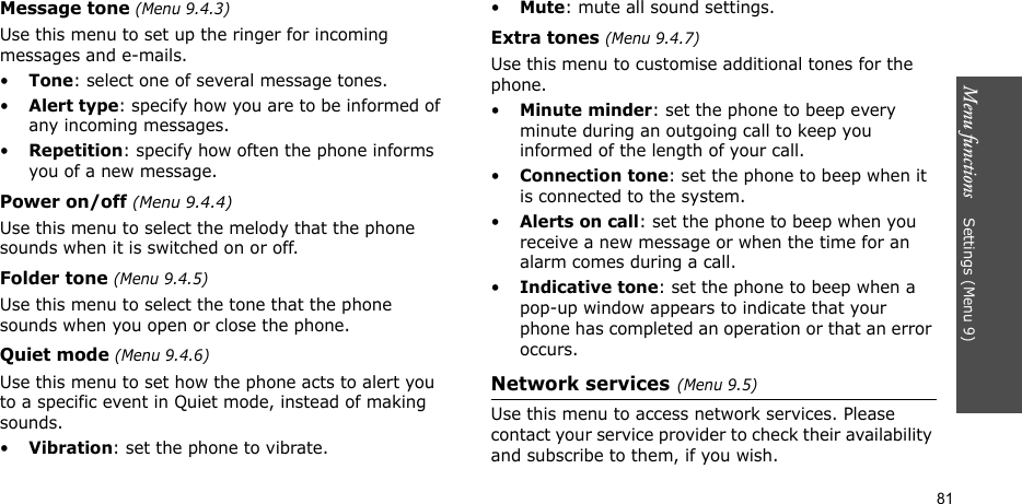 Menu functions    Settings (Menu 9)81Message tone (Menu 9.4.3) Use this menu to set up the ringer for incoming messages and e-mails. •Tone: select one of several message tones. •Alert type: specify how you are to be informed of any incoming messages.•Repetition: specify how often the phone informs you of a new message.Power on/off (Menu 9.4.4)Use this menu to select the melody that the phone sounds when it is switched on or off. Folder tone (Menu 9.4.5)Use this menu to select the tone that the phone sounds when you open or close the phone. Quiet mode (Menu 9.4.6)Use this menu to set how the phone acts to alert you to a specific event in Quiet mode, instead of making sounds. •Vibration: set the phone to vibrate.•Mute: mute all sound settings.Extra tones (Menu 9.4.7) Use this menu to customise additional tones for the phone. •Minute minder: set the phone to beep every minute during an outgoing call to keep you informed of the length of your call.•Connection tone: set the phone to beep when it is connected to the system.•Alerts on call: set the phone to beep when you receive a new message or when the time for an alarm comes during a call.•Indicative tone: set the phone to beep when a pop-up window appears to indicate that your phone has completed an operation or that an error occurs.Network services(Menu 9.5)Use this menu to access network services. Please contact your service provider to check their availability and subscribe to them, if you wish.