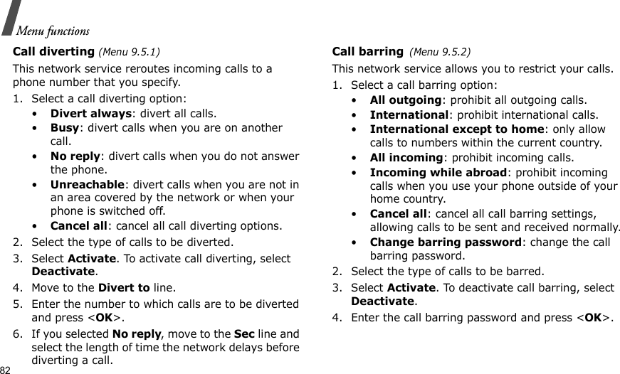 82Menu functionsCall diverting (Menu 9.5.1)This network service reroutes incoming calls to a phone number that you specify.1. Select a call diverting option:•Divert always: divert all calls.•Busy: divert calls when you are on another call.•No reply: divert calls when you do not answer the phone.•Unreachable: divert calls when you are not in an area covered by the network or when your phone is switched off.•Cancel all: cancel all call diverting options.2. Select the type of calls to be diverted.3. Select Activate. To activate call diverting, select Deactivate.4. Move to the Divert to line.5. Enter the number to which calls are to be diverted and press &lt;OK&gt;.6. If you selected No reply, move to the Sec line and select the length of time the network delays before diverting a call.Call barring(Menu 9.5.2)This network service allows you to restrict your calls.1. Select a call barring option:•All outgoing: prohibit all outgoing calls.•International: prohibit international calls.•International except to home: only allow calls to numbers within the current country.•All incoming: prohibit incoming calls.•Incoming while abroad: prohibit incoming calls when you use your phone outside of your home country.•Cancel all: cancel all call barring settings, allowing calls to be sent and received normally.•Change barring password: change the call barring password.2. Select the type of calls to be barred. 3. Select Activate. To deactivate call barring, select Deactivate.4. Enter the call barring password and press &lt;OK&gt;.