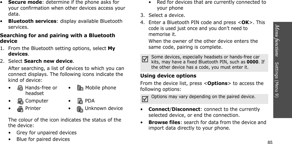 Menu functions    Settings (Menu 9)85•Secure mode: determine if the phone asks for your confirmation when other devices access your data.•Bluetooth services: display available Bluetooth services. Searching for and pairing with a Bluetooth device1. From the Bluetooth setting options, select My devices.2. Select Search new device.After searching, a list of devices to which you can connect displays. The following icons indicate the kind of device:The colour of the icon indicates the status of the the device:• Grey for unpaired devices• Blue for paired devices• Red for devices that are currently connected to your phone3. Select a device.4. Enter a Bluetooth PIN code and press &lt;OK&gt;. This code is used just once and you don’t need to memorise it.When the owner of the other device enters the same code, pairing is complete.Using device optionsFrom the device list, press &lt;Options&gt; to access the following options: •Connect/Disconnect: connect to the currently selected device, or end the connection.•Browse files: search for data from the device and import data directly to your phone.•  Hands-free or headset•  Mobile phone• Computer • PDA•  Printer •  Unknown deviceSome devices, especially headsets or hands-free car kits, may have a fixed Bluetooth PIN, such as 0000. If the other device has a code, you must enter it.Options may vary depending on the paired device.