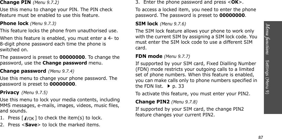 Menu functions    Settings (Menu 9)87Change PIN(Menu 9.7.2) Use this menu to change your PIN. The PIN check feature must be enabled to use this feature.Phone lock (Menu 9.7.3) This feature locks the phone from unauthorised use. When this feature is enabled, you must enter a 4- to 8-digit phone password each time the phone is switched on.The password is preset to 00000000. To change the password, use the Change password menu.Change password(Menu 9.7.4)Use this menu to change your phone password. The password is preset to 00000000.Privacy(Menu 9.7.5)Use this menu to lock your media contents, including MMS messages, e-mails, images, videos, music files, and sounds. 1. Press [ ] to check the item(s) to lock. 2. Press &lt;Save&gt; to lock the marked items.3. Enter the phone password and press &lt;OK&gt;.To access a locked item, you need to enter the phone password. The password is preset to 00000000.SIM lock(Menu 9.7.6)The SIM lock feature allows your phone to work only with the current SIM by assigning a SIM lock code. You must enter the SIM lock code to use a different SIM card.FDN mode (Menu 9.7.7) If supported by your SIM card, Fixed Dialling Number (FDN) mode restricts your outgoing calls to a limited set of phone numbers. When this feature is enabled, you can make calls only to phone numbers specified in the FDN list. p. 33To activate this feature, you must enter your PIN2.Change PIN2 (Menu 9.7.8)If supported by your SIM card, the change PIN2 feature changes your current PIN2. 