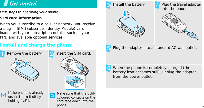 7Get startedFirst steps to operating your phoneSIM card informationWhen you subscribe to a cellular network, you receive a plug-in SIM (Subscriber Identity Module) card loaded with your subscription details, such as your PIN, and available optional services.Install and charge the phoneRemove the battery.If the phone is already on, first turn it off by holding [ ]. Insert the SIM card.Make sure that the gold-coloured contacts on the card face down into the phone.Install the battery. Plug the travel adapter into the phone.Plug the adapter into a standard AC wall outlet.When the phone is completely charged (the battery icon becomes still), unplug the adapter from the power outlet.