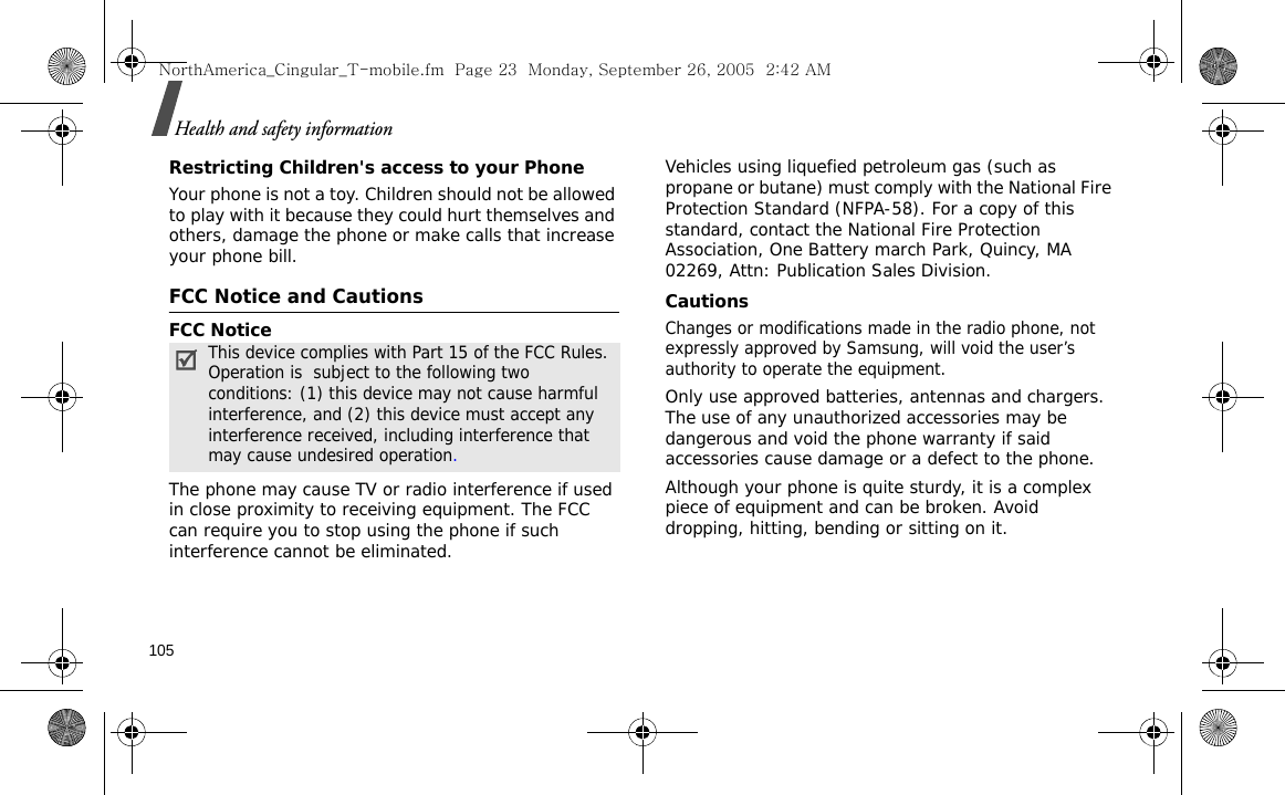 105Health and safety informationRestricting Children&apos;s access to your PhoneYour phone is not a toy. Children should not be allowed to play with it because they could hurt themselves and others, damage the phone or make calls that increase your phone bill.FCC Notice and CautionsFCC NoticeThe phone may cause TV or radio interference if used in close proximity to receiving equipment. The FCC can require you to stop using the phone if such interference cannot be eliminated.Vehicles using liquefied petroleum gas (such as propane or butane) must comply with the National Fire Protection Standard (NFPA-58). For a copy of this standard, contact the National Fire Protection Association, One Battery march Park, Quincy, MA 02269, Attn: Publication Sales Division.CautionsChanges or modifications made in the radio phone, not expressly approved by Samsung, will void the user’s authority to operate the equipment.Only use approved batteries, antennas and chargers. The use of any unauthorized accessories may be dangerous and void the phone warranty if said accessories cause damage or a defect to the phone.Although your phone is quite sturdy, it is a complex piece of equipment and can be broken. Avoid dropping, hitting, bending or sitting on it.This device complies with Part 15 of the FCC Rules. Operation is  subject to the following two conditions: (1) this device may not cause harmful interference, and (2) this device must accept any interference received, including interference that may cause undesired operation.NorthAmerica_Cingular_T-mobile.fm  Page 23  Monday, September 26, 2005  2:42 AM